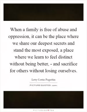 When a family is free of abuse and oppression, it can be the place where we share our deepest secrets and stand the most exposed, a place where we learn to feel distinct without being better, - and sacrifice for others without losing ourselves Picture Quote #1