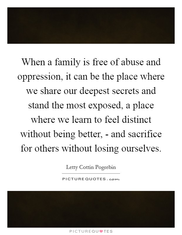 When a family is free of abuse and oppression, it can be the place where we share our deepest secrets and stand the most exposed, a place where we learn to feel distinct without being better, - and sacrifice for others without losing ourselves. Picture Quote #1