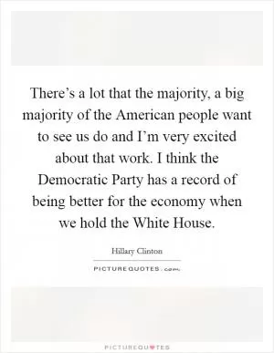 There’s a lot that the majority, a big majority of the American people want to see us do and I’m very excited about that work. I think the Democratic Party has a record of being better for the economy when we hold the White House Picture Quote #1