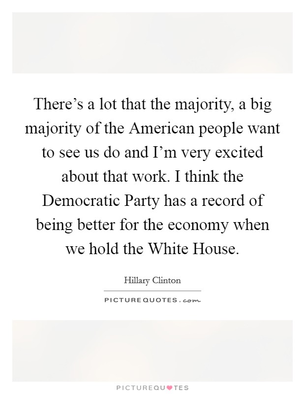 There's a lot that the majority, a big majority of the American people want to see us do and I'm very excited about that work. I think the Democratic Party has a record of being better for the economy when we hold the White House. Picture Quote #1