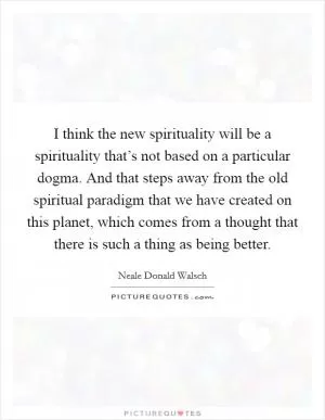 I think the new spirituality will be a spirituality that’s not based on a particular dogma. And that steps away from the old spiritual paradigm that we have created on this planet, which comes from a thought that there is such a thing as being better Picture Quote #1