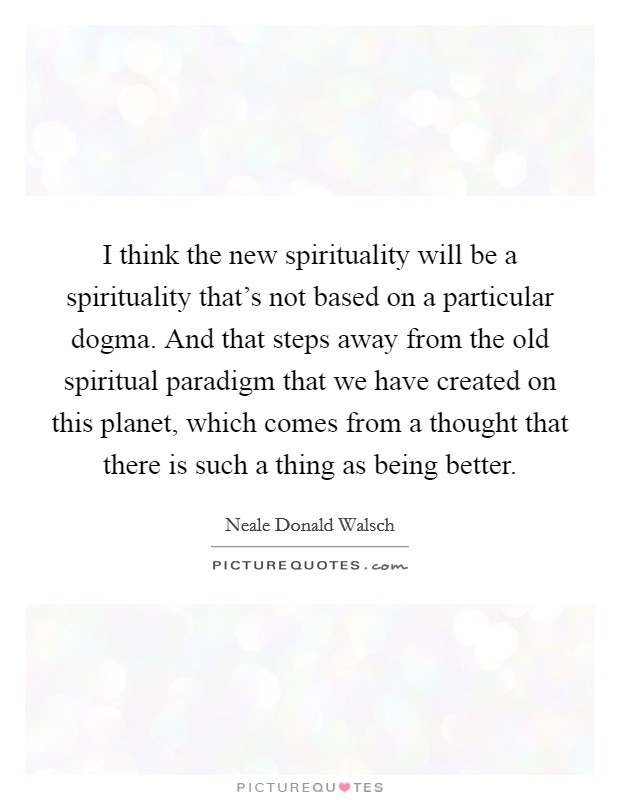 I think the new spirituality will be a spirituality that's not based on a particular dogma. And that steps away from the old spiritual paradigm that we have created on this planet, which comes from a thought that there is such a thing as being better. Picture Quote #1