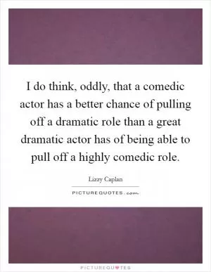 I do think, oddly, that a comedic actor has a better chance of pulling off a dramatic role than a great dramatic actor has of being able to pull off a highly comedic role Picture Quote #1