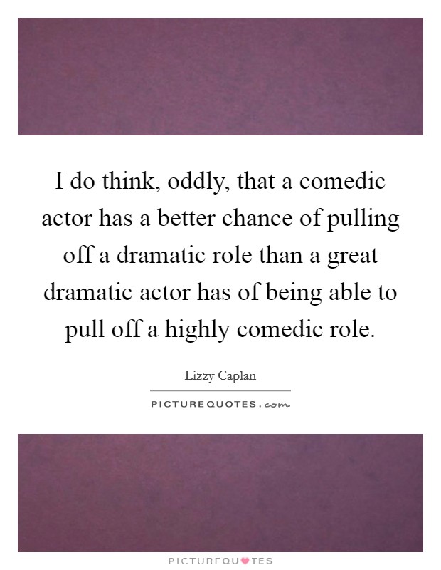 I do think, oddly, that a comedic actor has a better chance of pulling off a dramatic role than a great dramatic actor has of being able to pull off a highly comedic role. Picture Quote #1