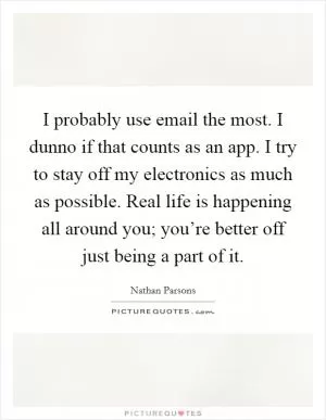 I probably use email the most. I dunno if that counts as an app. I try to stay off my electronics as much as possible. Real life is happening all around you; you’re better off just being a part of it Picture Quote #1