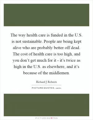 The way health care is funded in the U.S. is not sustainable. People are being kept alive who are probably better off dead. The cost of health care is too high, and you don’t get much for it - it’s twice as high in the U.S. as elsewhere, and it’s because of the middlemen Picture Quote #1