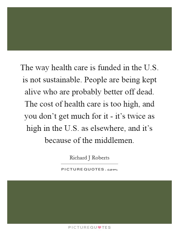 The way health care is funded in the U.S. is not sustainable. People are being kept alive who are probably better off dead. The cost of health care is too high, and you don't get much for it - it's twice as high in the U.S. as elsewhere, and it's because of the middlemen. Picture Quote #1