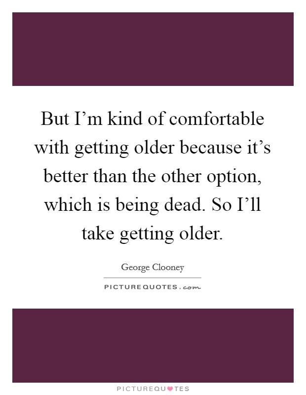 But I'm kind of comfortable with getting older because it's better than the other option, which is being dead. So I'll take getting older. Picture Quote #1