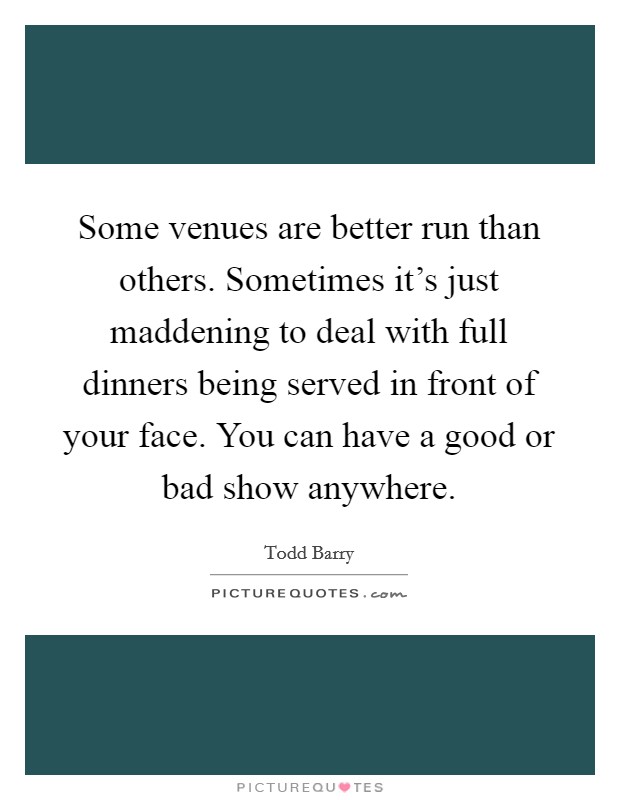 Some venues are better run than others. Sometimes it's just maddening to deal with full dinners being served in front of your face. You can have a good or bad show anywhere. Picture Quote #1