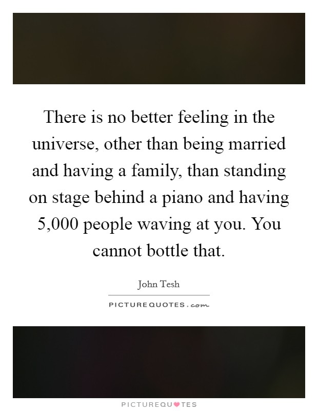 There is no better feeling in the universe, other than being married and having a family, than standing on stage behind a piano and having 5,000 people waving at you. You cannot bottle that. Picture Quote #1