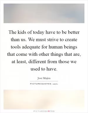 The kids of today have to be better than us. We must strive to create tools adequate for human beings that come with other things that are, at least, different from those we used to have Picture Quote #1