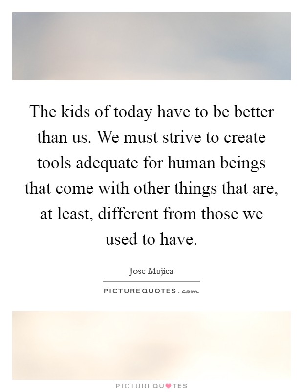 The kids of today have to be better than us. We must strive to create tools adequate for human beings that come with other things that are, at least, different from those we used to have. Picture Quote #1