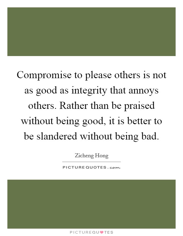 Compromise to please others is not as good as integrity that annoys others. Rather than be praised without being good, it is better to be slandered without being bad. Picture Quote #1