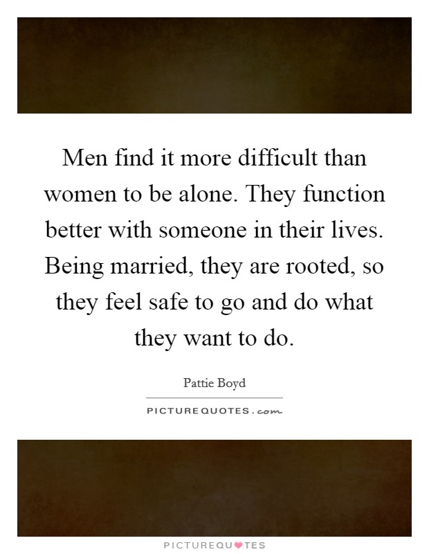 Men find it more difficult than women to be alone. They function better with someone in their lives. Being married, they are rooted, so they feel safe to go and do what they want to do. Picture Quote #1