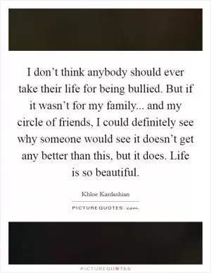 I don’t think anybody should ever take their life for being bullied. But if it wasn’t for my family... and my circle of friends, I could definitely see why someone would see it doesn’t get any better than this, but it does. Life is so beautiful Picture Quote #1