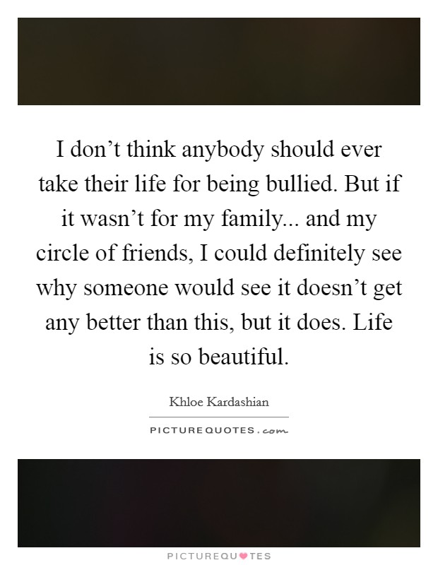 I don't think anybody should ever take their life for being bullied. But if it wasn't for my family... and my circle of friends, I could definitely see why someone would see it doesn't get any better than this, but it does. Life is so beautiful. Picture Quote #1