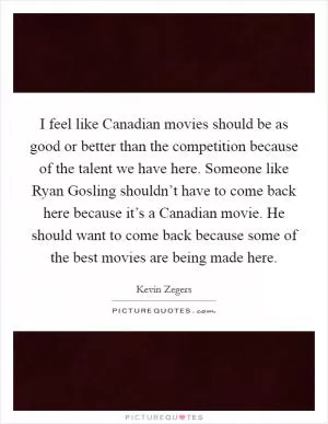 I feel like Canadian movies should be as good or better than the competition because of the talent we have here. Someone like Ryan Gosling shouldn’t have to come back here because it’s a Canadian movie. He should want to come back because some of the best movies are being made here Picture Quote #1
