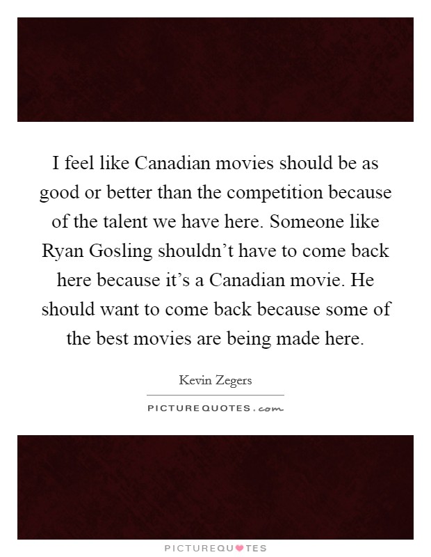 I feel like Canadian movies should be as good or better than the competition because of the talent we have here. Someone like Ryan Gosling shouldn't have to come back here because it's a Canadian movie. He should want to come back because some of the best movies are being made here. Picture Quote #1