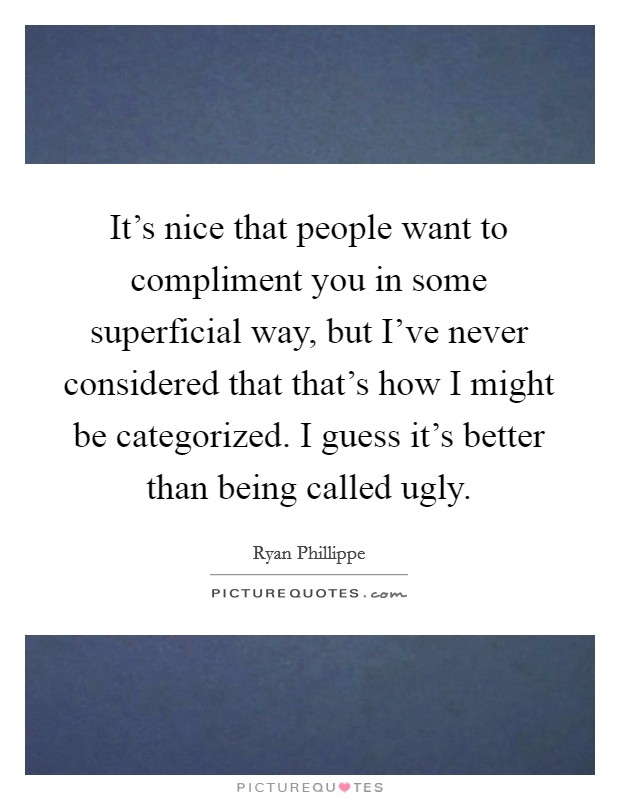 It's nice that people want to compliment you in some superficial way, but I've never considered that that's how I might be categorized. I guess it's better than being called ugly. Picture Quote #1