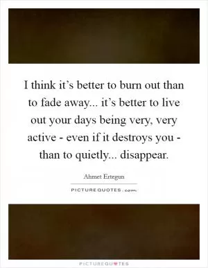 I think it’s better to burn out than to fade away... it’s better to live out your days being very, very active - even if it destroys you - than to quietly... disappear Picture Quote #1