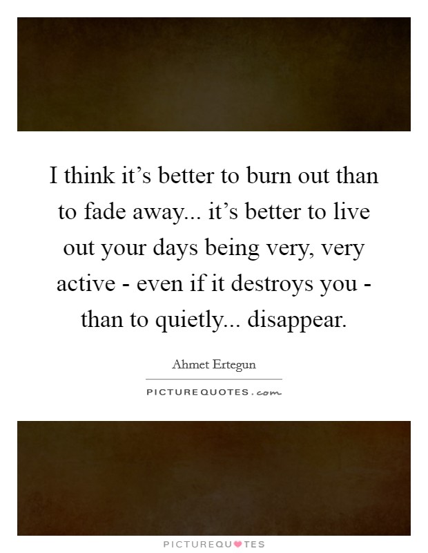 I think it's better to burn out than to fade away... it's better to live out your days being very, very active - even if it destroys you - than to quietly... disappear. Picture Quote #1
