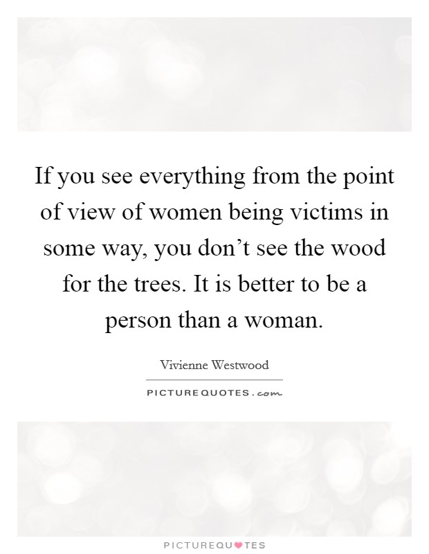 If you see everything from the point of view of women being victims in some way, you don't see the wood for the trees. It is better to be a person than a woman. Picture Quote #1