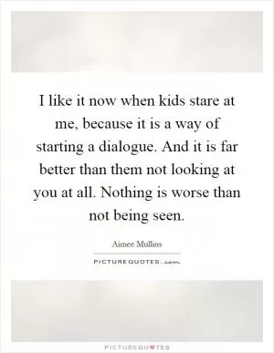 I like it now when kids stare at me, because it is a way of starting a dialogue. And it is far better than them not looking at you at all. Nothing is worse than not being seen Picture Quote #1