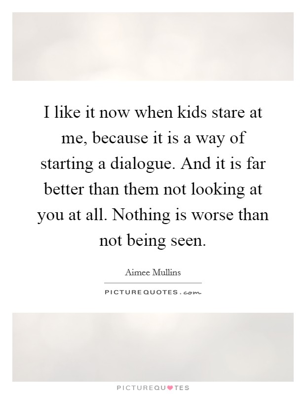 I like it now when kids stare at me, because it is a way of starting a dialogue. And it is far better than them not looking at you at all. Nothing is worse than not being seen. Picture Quote #1