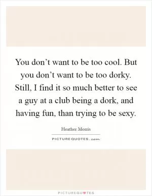 You don’t want to be too cool. But you don’t want to be too dorky. Still, I find it so much better to see a guy at a club being a dork, and having fun, than trying to be sexy Picture Quote #1