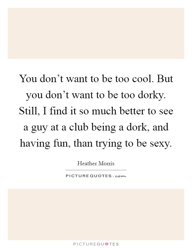 You don't want to be too cool. But you don't want to be too dorky. Still, I find it so much better to see a guy at a club being a dork, and having fun, than trying to be sexy. Picture Quote #1