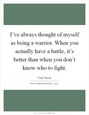 I’ve always thought of myself as being a warrior. When you actually have a battle, it’s better than when you don’t know who to fight Picture Quote #1