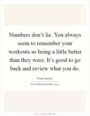 Numbers don’t lie. You always seem to remember your workouts as being a little better than they were. It’s good to go back and review what you do Picture Quote #1