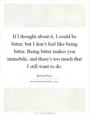 If I thought about it, I could be bitter, but I don’t feel like being bitter. Being bitter makes you immobile, and there’s too much that I still want to do Picture Quote #1