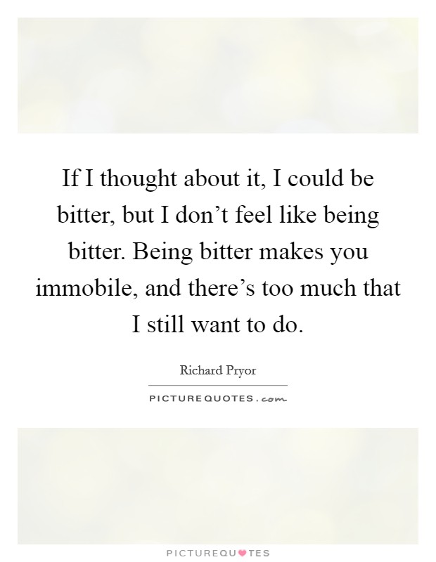 If I thought about it, I could be bitter, but I don't feel like being bitter. Being bitter makes you immobile, and there's too much that I still want to do. Picture Quote #1