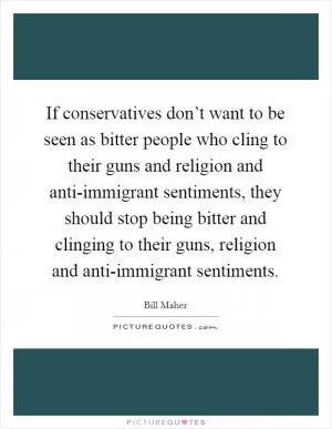 If conservatives don’t want to be seen as bitter people who cling to their guns and religion and anti-immigrant sentiments, they should stop being bitter and clinging to their guns, religion and anti-immigrant sentiments Picture Quote #1