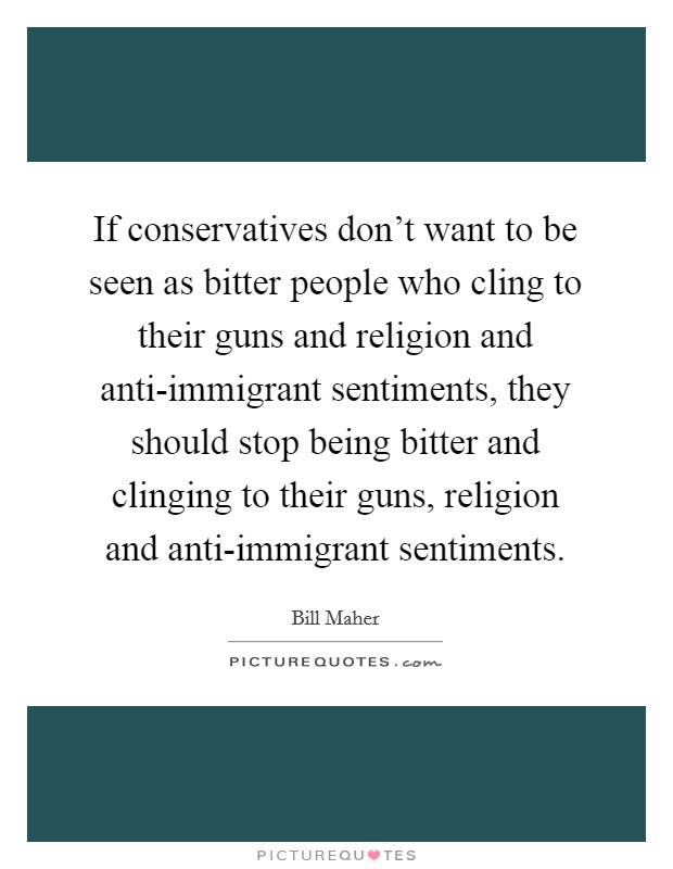 If conservatives don't want to be seen as bitter people who cling to their guns and religion and anti-immigrant sentiments, they should stop being bitter and clinging to their guns, religion and anti-immigrant sentiments. Picture Quote #1