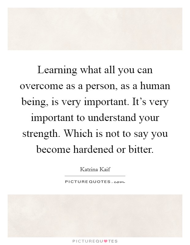 Learning what all you can overcome as a person, as a human being, is very important. It's very important to understand your strength. Which is not to say you become hardened or bitter. Picture Quote #1