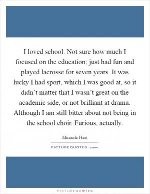 I loved school. Not sure how much I focused on the education; just had fun and played lacrosse for seven years. It was lucky I had sport, which I was good at, so it didn’t matter that I wasn’t great on the academic side, or not brilliant at drama. Although I am still bitter about not being in the school choir. Furious, actually Picture Quote #1