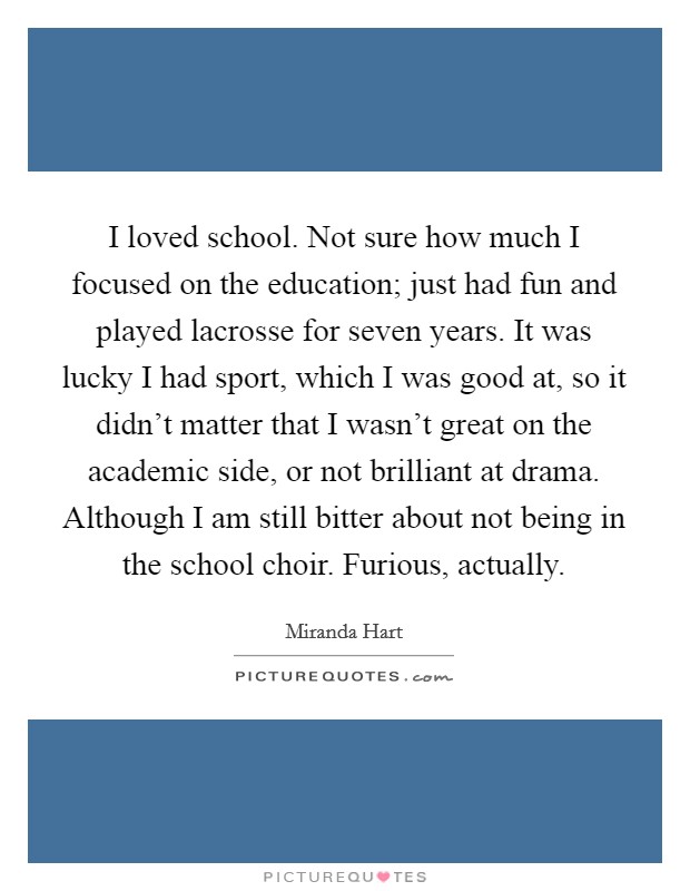 I loved school. Not sure how much I focused on the education; just had fun and played lacrosse for seven years. It was lucky I had sport, which I was good at, so it didn't matter that I wasn't great on the academic side, or not brilliant at drama. Although I am still bitter about not being in the school choir. Furious, actually. Picture Quote #1