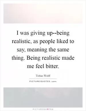 I was giving up--being realistic, as people liked to say, meaning the same thing. Being realistic made me feel bitter Picture Quote #1