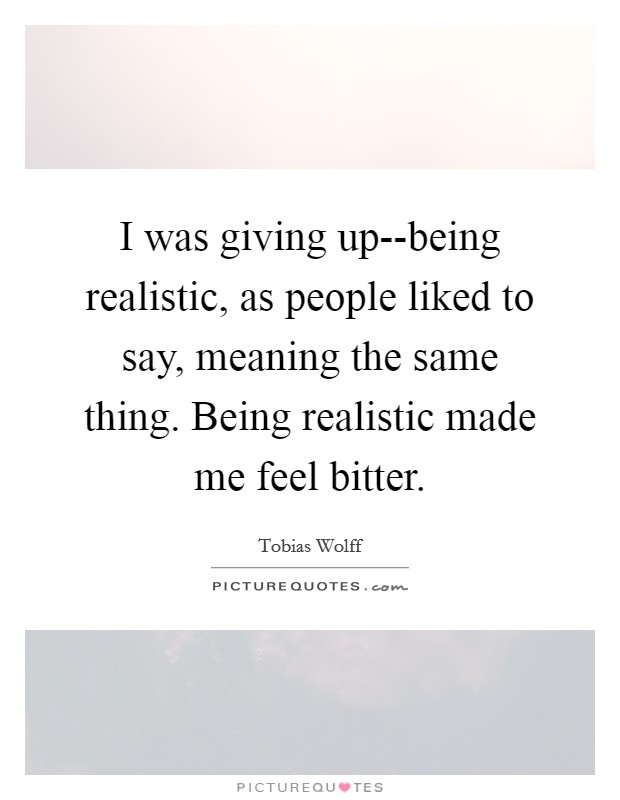 I was giving up--being realistic, as people liked to say, meaning the same thing. Being realistic made me feel bitter. Picture Quote #1