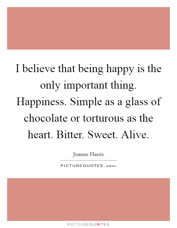 I believe that being happy is the only important thing. Happiness. Simple as a glass of chocolate or torturous as the heart. Bitter. Sweet. Alive Picture Quote #1