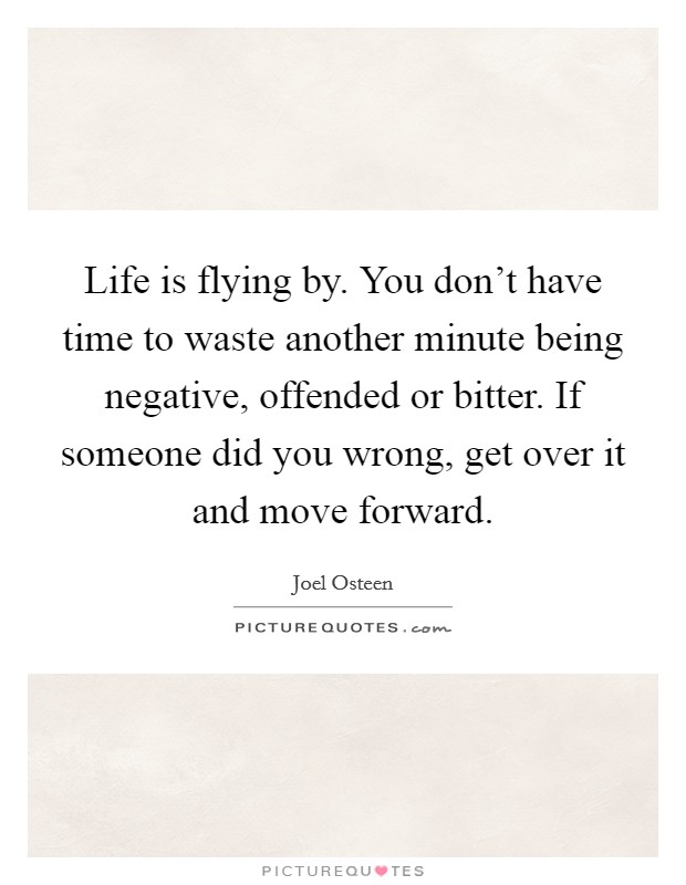 Life is flying by. You don't have time to waste another minute being negative, offended or bitter. If someone did you wrong, get over it and move forward. Picture Quote #1