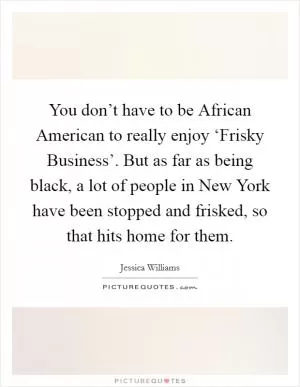 You don’t have to be African American to really enjoy ‘Frisky Business’. But as far as being black, a lot of people in New York have been stopped and frisked, so that hits home for them Picture Quote #1