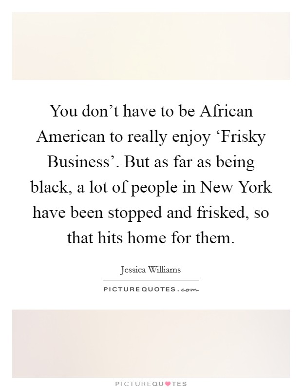 You don't have to be African American to really enjoy ‘Frisky Business'. But as far as being black, a lot of people in New York have been stopped and frisked, so that hits home for them. Picture Quote #1