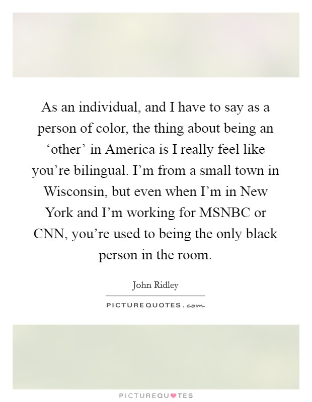 As an individual, and I have to say as a person of color, the thing about being an ‘other' in America is I really feel like you're bilingual. I'm from a small town in Wisconsin, but even when I'm in New York and I'm working for MSNBC or CNN, you're used to being the only black person in the room. Picture Quote #1