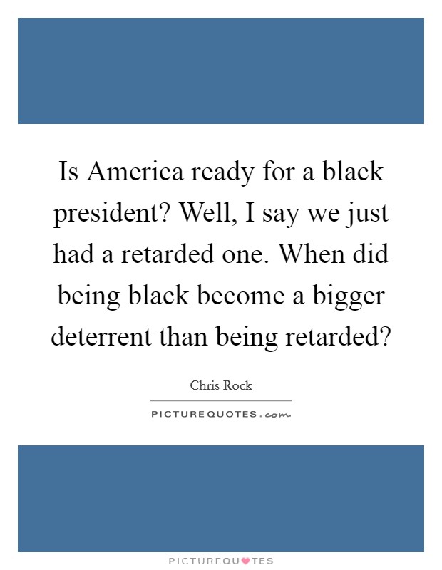 Is America ready for a black president? Well, I say we just had a retarded one. When did being black become a bigger deterrent than being retarded? Picture Quote #1