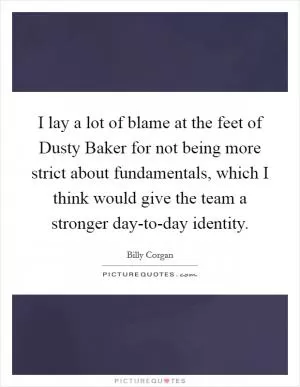 I lay a lot of blame at the feet of Dusty Baker for not being more strict about fundamentals, which I think would give the team a stronger day-to-day identity Picture Quote #1
