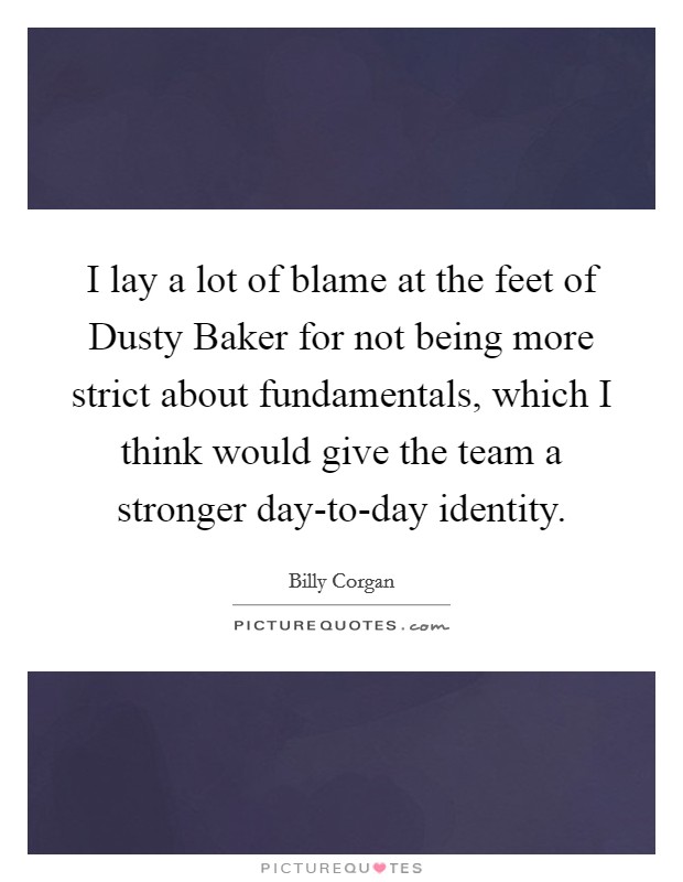 I lay a lot of blame at the feet of Dusty Baker for not being more strict about fundamentals, which I think would give the team a stronger day-to-day identity. Picture Quote #1
