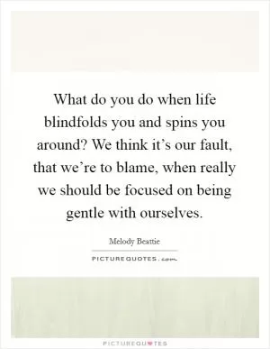 What do you do when life blindfolds you and spins you around? We think it’s our fault, that we’re to blame, when really we should be focused on being gentle with ourselves Picture Quote #1